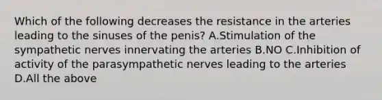 Which of the following decreases the resistance in the arteries leading to the sinuses of the penis? A.Stimulation of the sympathetic nerves innervating the arteries B.NO C.Inhibition of activity of the parasympathetic nerves leading to the arteries D.All the above