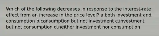 Which of the following decreases in response to the interest-rate effect from an increase in the price level? a.both investment and consumption b.consumption but not investment c.investment but not consumption d.neither investment nor consumption