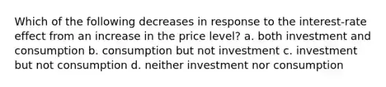 Which of the following decreases in response to the interest-rate effect from an increase in the price level? a. both investment and consumption b. consumption but not investment c. investment but not consumption d. neither investment nor consumption