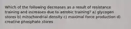 Which of the following decreases as a result of resistance training and increases due to aerobic training? a) glycogen stores b) mitochondrial density c) maximal force production d) creatine phosphate stores