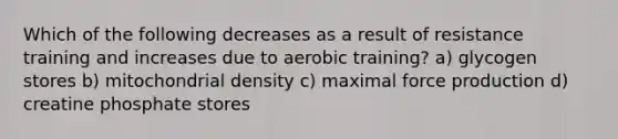 Which of the following decreases as a result of resistance training and increases due to aerobic training? a) glycogen stores b) mitochondrial density c) maximal force production d) creatine phosphate stores