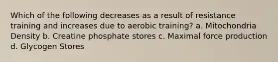 Which of the following decreases as a result of resistance training and increases due to aerobic training? a. Mitochondria Density b. Creatine phosphate stores c. Maximal force production d. Glycogen Stores