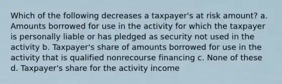 Which of the following decreases a taxpayer's at risk amount? a. Amounts borrowed for use in the activity for which the taxpayer is personally liable or has pledged as security not used in the activity b. Taxpayer's share of amounts borrowed for use in the activity that is qualified nonrecourse financing c. None of these d. Taxpayer's share for the activity income