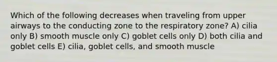 Which of the following decreases when traveling from upper airways to the conducting zone to the respiratory zone? A) cilia only B) smooth muscle only C) goblet cells only D) both cilia and goblet cells E) cilia, goblet cells, and smooth muscle