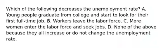 Which of the following decreases the unemployment​ rate? A. Young people graduate from college and start to look for their first full-time job. B. Workers leave the labor force. C. More women enter the labor force and seek jobs. D. None of the above because they all increase or do not change the <a href='https://www.questionai.com/knowledge/kh7PJ5HsOk-unemployment-rate' class='anchor-knowledge'>unemployment rate</a>.