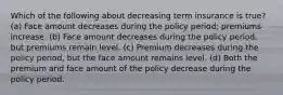 Which of the following about decreasing term insurance is true? (a) Face amount decreases during the policy period; premiums increase. (b) Face amount decreases during the policy period, but premiums remain level. (c) Premium decreases during the policy period, but the face amount remains level. (d) Both the premium and face amount of the policy decrease during the policy period.