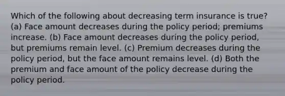 Which of the following about decreasing term insurance is true? (a) Face amount decreases during the policy period; premiums increase. (b) Face amount decreases during the policy period, but premiums remain level. (c) Premium decreases during the policy period, but the face amount remains level. (d) Both the premium and face amount of the policy decrease during the policy period.