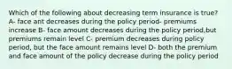 Which of the following about decreasing term insurance is true? A- face ant decreases during the policy period- premiums increase B- face amount decreases during the policy period,but premiums remain level C- premium decreases during policy period, but the face amount remains level D- both the premium and face amount of the policy decrease during the policy period