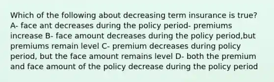 Which of the following about decreasing term insurance is true? A- face ant decreases during the policy period- premiums increase B- face amount decreases during the policy period,but premiums remain level C- premium decreases during policy period, but the face amount remains level D- both the premium and face amount of the policy decrease during the policy period