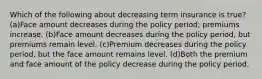 Which of the following about decreasing term insurance is true?(a)Face amount decreases during the policy period; premiums increase. (b)Face amount decreases during the policy period, but premiums remain level. (c)Premium decreases during the policy period, but the face amount remains level. (d)Both the premium and face amount of the policy decrease during the policy period.