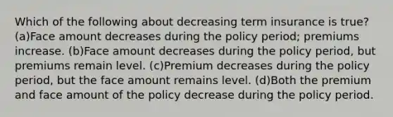 Which of the following about decreasing term insurance is true?(a)Face amount decreases during the policy period; premiums increase. (b)Face amount decreases during the policy period, but premiums remain level. (c)Premium decreases during the policy period, but the face amount remains level. (d)Both the premium and face amount of the policy decrease during the policy period.