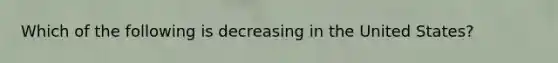 Which of the following is decreasing in the United States?