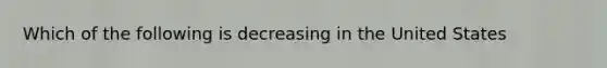 Which of the following is decreasing in the United States