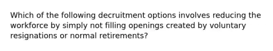 Which of the following decruitment options involves reducing the workforce by simply not filling openings created by voluntary resignations or normal retirements?