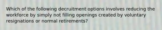 Which of the following decruitment options involves reducing the workforce by simply not filling openings created by voluntary resignations or normal​ retirements?