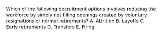 Which of the following decruitment options involves reducing the workforce by simply not filling openings created by voluntary resignations or normal​ retirements? A. Attrition B. Layoffs C. Early retirements D. Transfers E. Firing