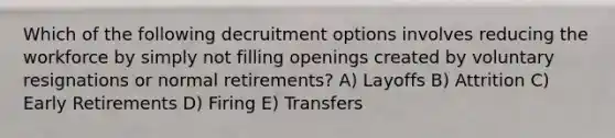 Which of the following decruitment options involves reducing the workforce by simply not filling openings created by voluntary resignations or normal​ retirements? A) Layoffs B) Attrition C) Early Retirements D) Firing E) Transfers