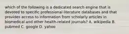 which of the following is a dedicated search engine that is devoted to specific professional literature databases and that provides access to information from scholarly articles in biomedical and other health-related journals? A. wikipedia B. pubmed C. google D. yahoo