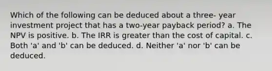 Which of the following can be deduced about a three- year investment project that has a two-year payback period? a. The NPV is positive. b. The IRR is greater than the cost of capital. c. Both 'a' and 'b' can be deduced. d. Neither 'a' nor 'b' can be deduced.