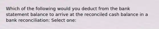 Which of the following would you deduct from the bank statement balance to arrive at the reconciled cash balance in a bank reconciliation: Select one: