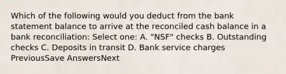 Which of the following would you deduct from the bank statement balance to arrive at the reconciled cash balance in a bank reconciliation: Select one: A. "NSF" checks B. Outstanding checks C. Deposits in transit D. Bank service charges PreviousSave AnswersNext