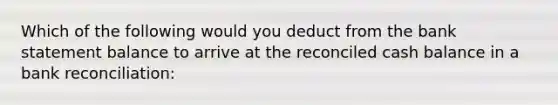 Which of the following would you deduct from the bank statement balance to arrive at the reconciled cash balance in a bank reconciliation: