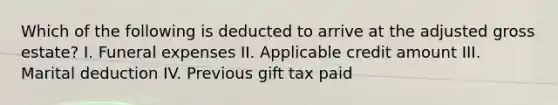 Which of the following is deducted to arrive at the adjusted gross estate? I. Funeral expenses II. Applicable credit amount III. Marital deduction IV. Previous gift tax paid