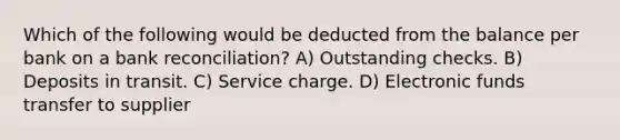 Which of the following would be deducted from the balance per bank on a bank reconciliation? A) Outstanding checks. B) Deposits in transit. C) Service charge. D) Electronic funds transfer to supplier