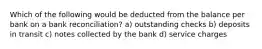 Which of the following would be deducted from the balance per bank on a bank reconciliation? a) outstanding checks b) deposits in transit c) notes collected by the bank d) service charges