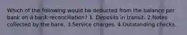 Which of the following would be deducted from the balance per bank on a bank reconciliation? 1. Deposits in transit. 2.Notes collected by the bank. 3.Service charges. 4.Outstanding checks.