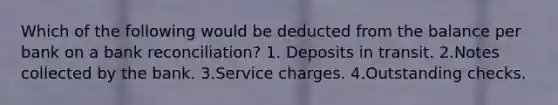 Which of the following would be deducted from the balance per bank on a <a href='https://www.questionai.com/knowledge/kZ6GRlcQH1-bank-reconciliation' class='anchor-knowledge'>bank reconciliation</a>? 1. Deposits in transit. 2.Notes collected by the bank. 3.Service charges. 4.Outstanding checks.