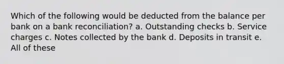 Which of the following would be deducted from the balance per bank on a bank reconciliation? a. Outstanding checks b. Service charges c. Notes collected by the bank d. Deposits in transit e. All of these