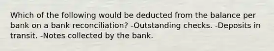 Which of the following would be deducted from the balance per bank on a bank reconciliation? -Outstanding checks. -Deposits in transit. -Notes collected by the bank.