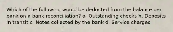 Which of the following would be deducted from the balance per bank on a bank reconciliation? a. Outstanding checks b. Deposits in transit c. Notes collected by the bank d. Service charges