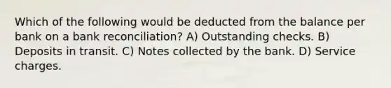 Which of the following would be deducted from the balance per bank on a <a href='https://www.questionai.com/knowledge/kZ6GRlcQH1-bank-reconciliation' class='anchor-knowledge'>bank reconciliation</a>? A) Outstanding checks. B) Deposits in transit. C) Notes collected by the bank. D) Service charges.