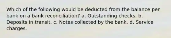 Which of the following would be deducted from the balance per bank on a <a href='https://www.questionai.com/knowledge/kZ6GRlcQH1-bank-reconciliation' class='anchor-knowledge'>bank reconciliation</a>? a. Outstanding checks. b. Deposits in transit. c. Notes collected by the bank. d. Service charges.