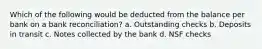 Which of the following would be deducted from the balance per bank on a bank reconciliation? a. Outstanding checks b. Deposits in transit c. Notes collected by the bank d. NSF checks