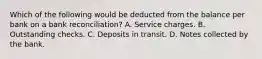 Which of the following would be deducted from the balance per bank on a bank reconciliation? A. Service charges. B. Outstanding checks. C. Deposits in transit. D. Notes collected by the bank.