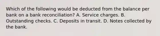 Which of the following would be deducted from the balance per bank on a bank reconciliation? A. Service charges. B. Outstanding checks. C. Deposits in transit. D. Notes collected by the bank.