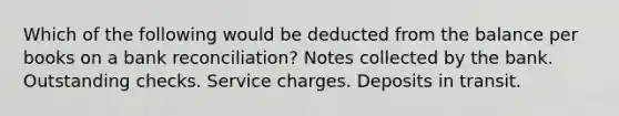 Which of the following would be deducted from the balance per books on a bank reconciliation? Notes collected by the bank. Outstanding checks. Service charges. Deposits in transit.