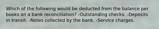 Which of the following would be deducted from the balance per books on a bank reconciliation? -Outstanding checks. -Deposits in transit. -Notes collected by the bank. -Service charges.