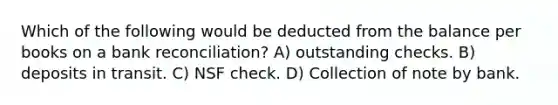 Which of the following would be deducted from the balance per books on a bank reconciliation? A) outstanding checks. B) deposits in transit. C) NSF check. D) Collection of note by bank.