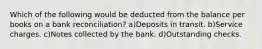 Which of the following would be deducted from the balance per books on a bank reconciliation? a)Deposits in transit. b)Service charges. c)Notes collected by the bank. d)Outstanding checks.