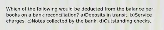 Which of the following would be deducted from the balance per books on a <a href='https://www.questionai.com/knowledge/kZ6GRlcQH1-bank-reconciliation' class='anchor-knowledge'>bank reconciliation</a>? a)Deposits in transit. b)Service charges. c)Notes collected by the bank. d)Outstanding checks.