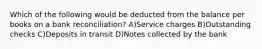 Which of the following would be deducted from the balance per books on a bank reconciliation? A)Service charges B)Outstanding checks C)Deposits in transit D)Notes collected by the bank