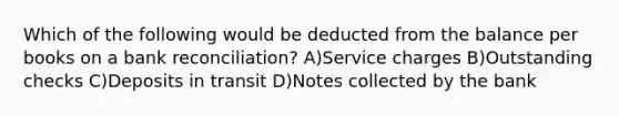 Which of the following would be deducted from the balance per books on a bank reconciliation? A)Service charges B)Outstanding checks C)Deposits in transit D)Notes collected by the bank