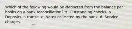 Which of the following would be deducted from the balance per books on a bank reconciliation? a. Outstanding checks. b. Deposits in transit. c. Notes collected by the bank. d. Service charges.