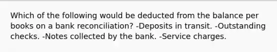 Which of the following would be deducted from the balance per books on a bank reconciliation? -Deposits in transit. -Outstanding checks. -Notes collected by the bank. -Service charges.