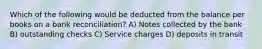 Which of the following would be deducted from the balance per books on a bank reconciliation? A) Notes collected by the bank B) outstanding checks C) Service charges D) deposits in transit