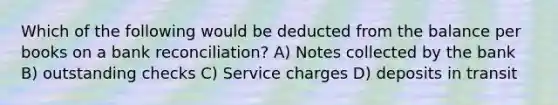 Which of the following would be deducted from the balance per books on a <a href='https://www.questionai.com/knowledge/kZ6GRlcQH1-bank-reconciliation' class='anchor-knowledge'>bank reconciliation</a>? A) Notes collected by the bank B) outstanding checks C) Service charges D) deposits in transit